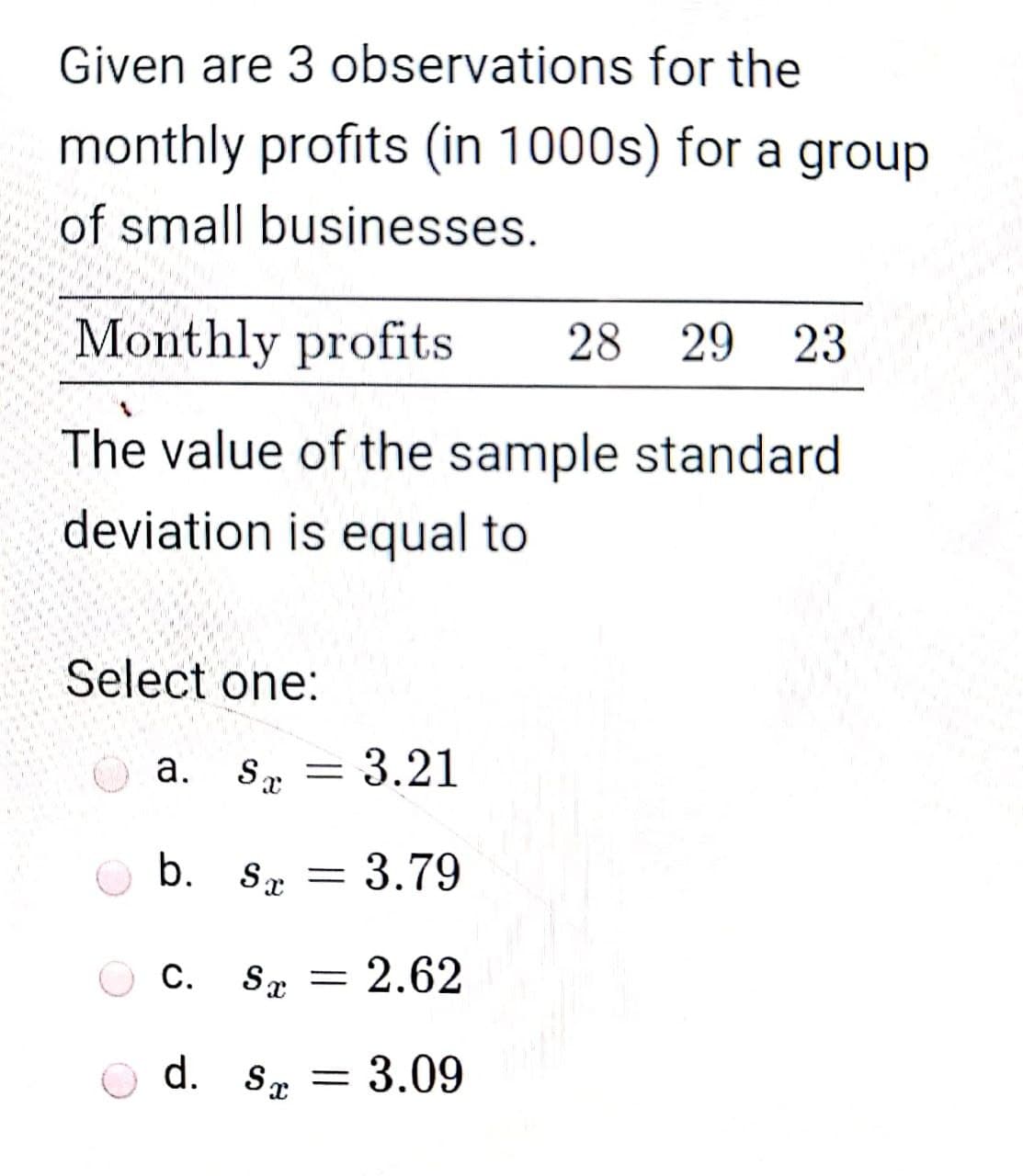 Given are 3 observations for the
monthly profits (in 1000s) for a group
of small businesses.
Monthly profits
28
29
23
The value of the sample standard
deviation is equal to
Select one:
a. S.
3.21
b. Sx
3.79
С.
Sx = 2.62
d. Sx =
= 3.09
