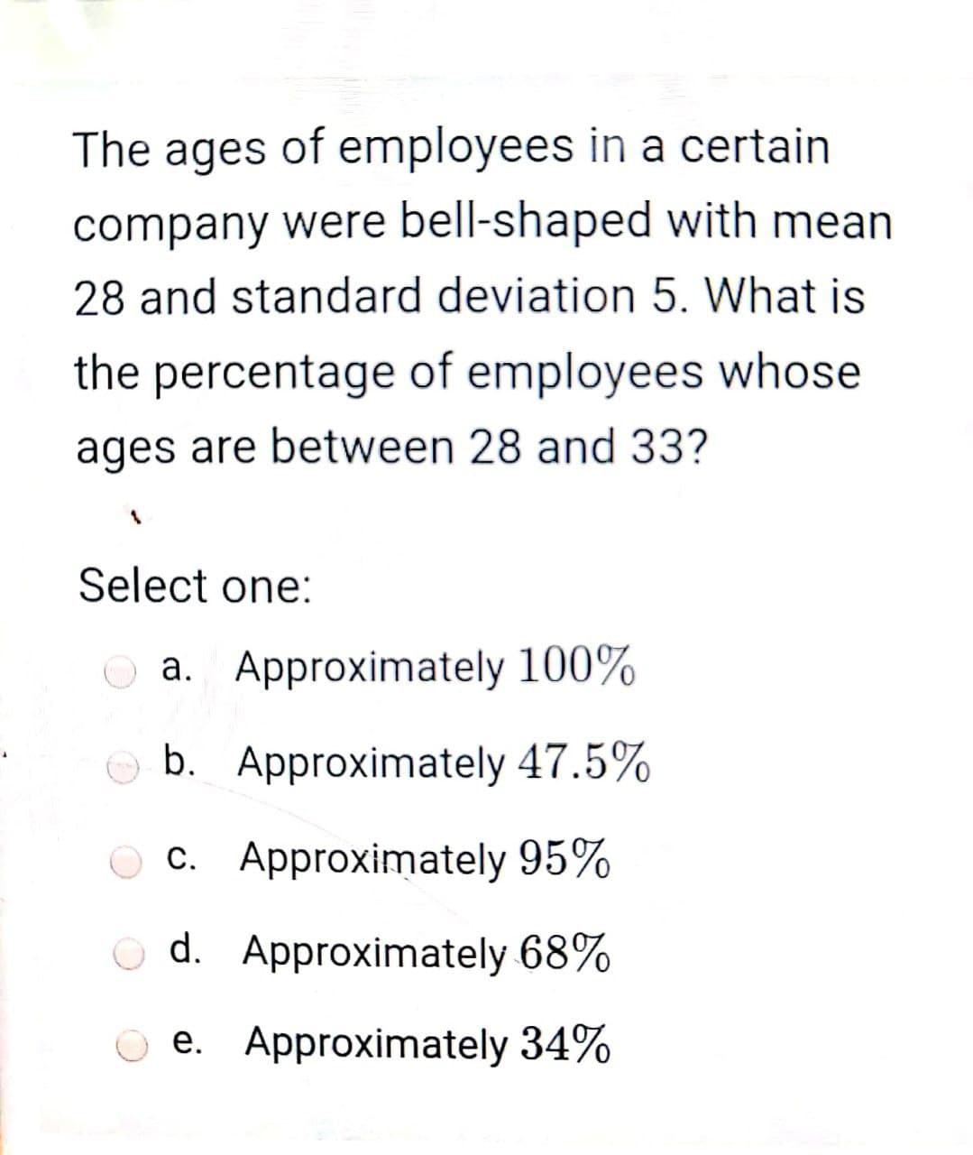 The ages of employees in a certain
company were bell-shaped with mean
28 and standard deviation 5. What is
the percentage of employees whose
ages are between 28 and 33?
Select one:
O a. Approximately 100%
b. Approximately 47.5%
c. Approximately 95%
O d. Approximately 68%
e. Approximately 34%
