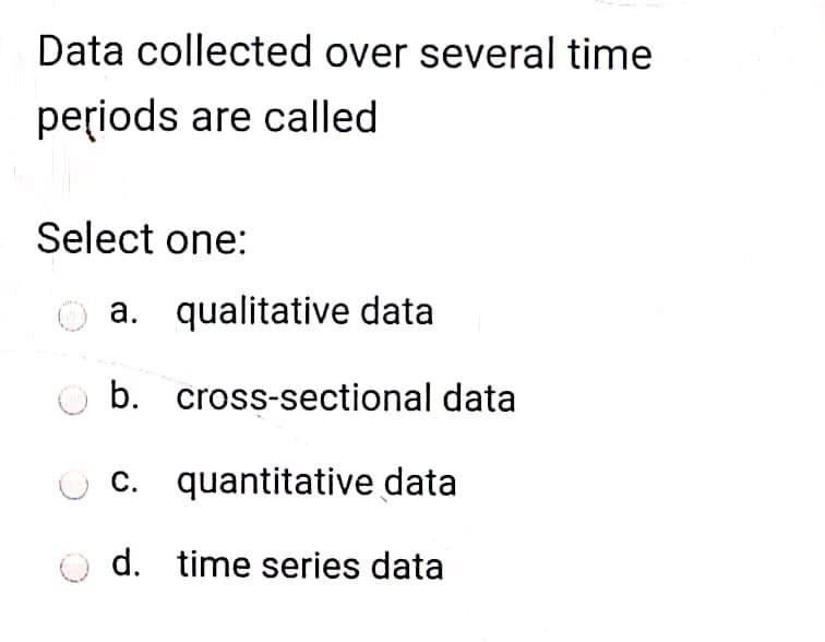 Data collected over several time
periods are called
Select one:
a. qualitative data
b. cross-sectional data
c. quantitative data
d. time series data
