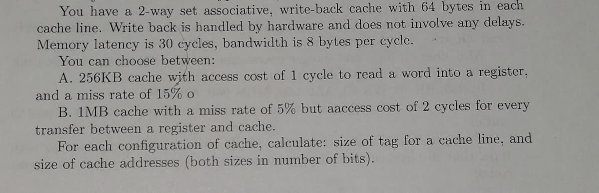 You have a 2-way set associative, write-back cache with 64 bytes in each
cache line. Write back is handled by hardware and does not involve any delays.
Memory latency is 30 cycles, bandwidth is 8 bytes per cycle.
You can choose between:
A. 256KB cache with access cost of 1 cycle to read a word into a register,
and a miss rate of 15% o
B. 1MB cache with a miss rate of 5% but aaccess cost of 2 cycles for every
transfer between a register and cache.
For each configuration of cache, calculate: size of tag for a cache line, and
size of cache addresses (both sizes in number of bits).