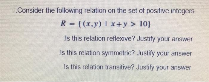 Consider the following relation on the set of positive integers
R= [(x,y) | x+y > 10}
Is this relation reflexive? Justify your answer
Is this relation symmetric? Justify your answer
Is this relation transitive? Justify your answer