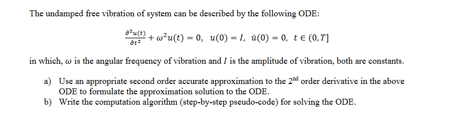 The undamped free vibration of system can be described by the following ODE:
a?u(t)
+ w²u(t) = 0, u(0) = 1, ú(0) = 0, te (0,T]
at2
in which, w is the angular frequency of vibration and I is the amplitude of vibration, both are constants.
a) Use an appropriate second order accurate approximation to the 2nd order derivative in the above
ODE to formulate the approximation solution to the ODE.
b) Write the computation algorithm (step-by-step pseudo-code) for solving the ODE.
