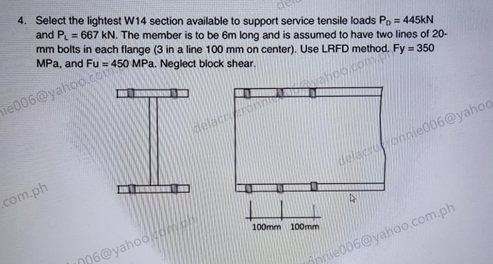 4. Select the lightest W14 section available to support service tensile loads Po = 445KN
and P = 667 kN. The member is to be 6m long and is assumed to have two lines of 20-
mm bolts in each flange (3 in a line 100 mm on center). Use LRFD method. Fy = 350
MPa, and Fu = 450 MPa. Neglect block shear.
%3D
hie006@yahoo.cOm
%3D
Wahoo.com.p
lelac on
.com.ph
delacrupronnie006@yahoo
100mm 100mm
D96@yahoo
e006@yahoo.com.ph
