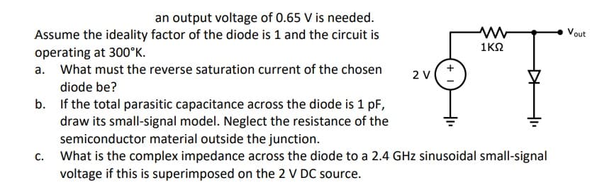 an output voltage of 0.65 V is needed.
Vout
Assume the ideality factor of the diode is 1 and the circuit is
operating at 300°K.
a. What must the reverse saturation current of the chosen
1K2
2 V
diode be?
b. If the total parasitic capacitance across the diode is 1 pF,
draw its small-signal model. Neglect the resistance of the
semiconductor material outside the junction.
What is the complex impedance across the diode to a 2.4 GHz sinusoidal small-signal
voltage if this is superimposed on the 2 V DC source.
C.
