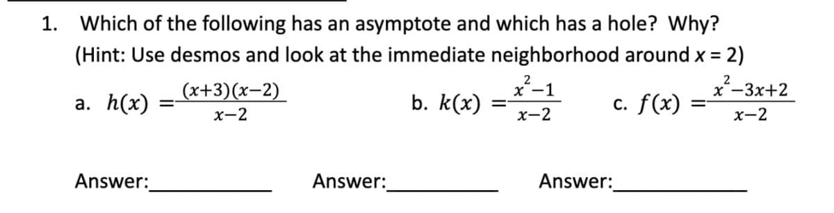 1.
Which of the following has an asymptote and which has a hole? Why?
(Hint: Use desmos and look at the immediate neighborhood around x = 2)
2
2
(x+3)(x-2)
x²-1
x -3x+2
a. h(x)
=
b. k(x)
=
c. f(x)
=
x-2
x-2
x-2
Answer:
Answer:
Answer: