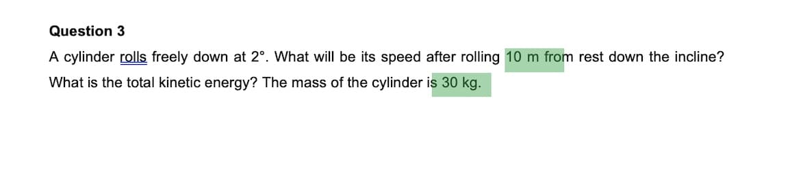 Question 3
A cylinder rolls freely down at 2°. What will be its speed after rolling 10 m from rest down the incline?
What is the total kinetic energy? The mass of the cylinder is 30 kg.

