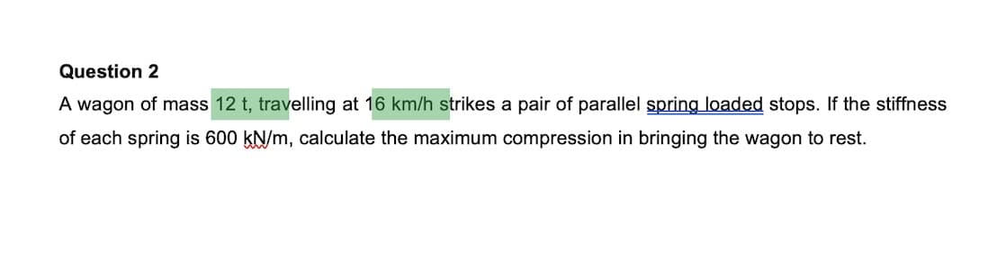 Question 2
A wagon of mass 12 t, travelling at 16 km/h strikes a pair of parallel spring loaded stops. If the stiffness
of each spring is 600 kN/m, calculate the maximum compression in bringing the wagon to rest.
