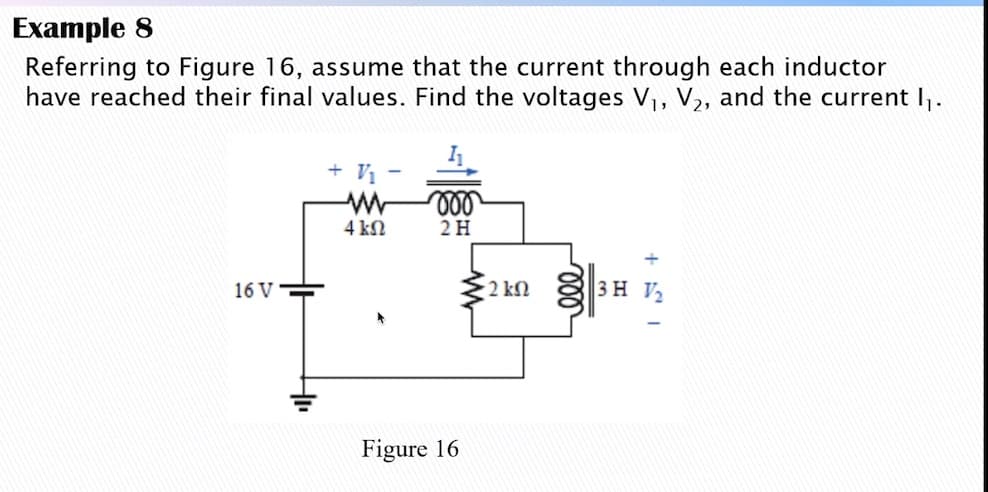 Example 8
Referring to Figure 16, assume that the current through each inductor
have reached their final values. Find the voltages V, V2, and the current I.
+ V
4 kN
2H
16 V
2 kN
3H V2
Figure 16
