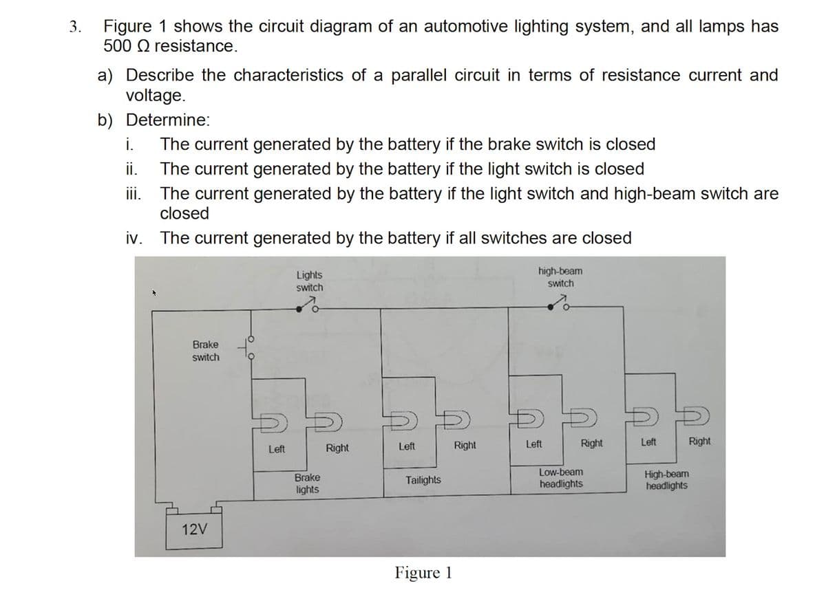 3. Figure 1 shows the circuit diagram of an automotive lighting system, and all lamps has
500 Q resistance.
a) Describe the characteristics of a parallel circuit in terms of resistance current and
voltage.
b) Determine:
i.
The current generated by the battery if the brake switch is closed
ii.
The current generated by the battery if the light switch is closed
iii. The current generated by the battery if the light switch and high-beam switch are
closed
iv. The current generated by the battery if all switches are closed
Lights
switch
high-beam
switch
Brake
switch
Left
Right
Left
Right
Left
Right
Left
Right
Low-beam
headlights
High-beam
headlights
Brake
Tailights
lights
12V
Figure 1
