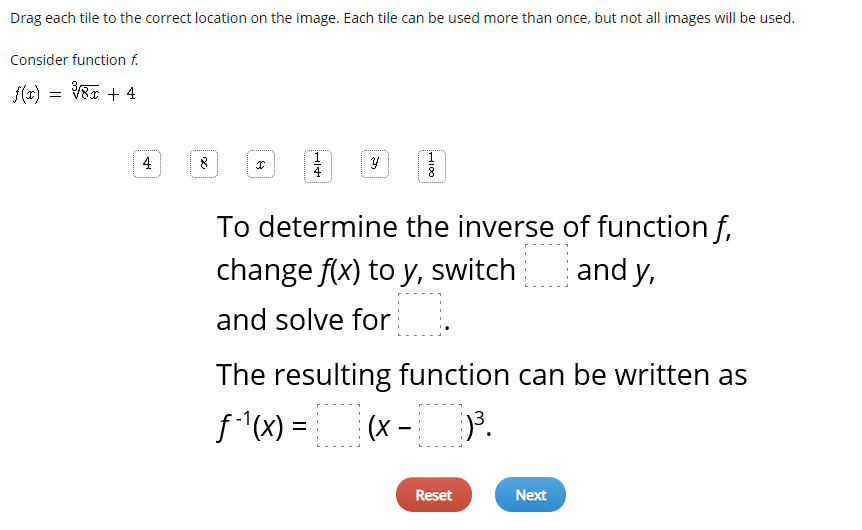 Drag each tile to the correct location on the image. Each tile can be used more than once, but not all images will be used.
Consider function f.
f(x) = V& + 4
4
To determine the inverse of function f,
and y,
change f(x) to y, switch
and solve for
The resulting function can be written as
f"(x) =
(x -
Reset
Next
HI00
