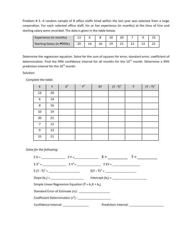 Problem # 3. A random sample of 8 office staffs hired within the last year was selected from a large
corporation. For each selected office staff, his or her experience (in months) at the time of hire and
starting salary were recorded. The data is given in the table below.
Experience (in months)
13
6
8
10
20
7
9 15
Starting Salary (in P000s)
20
14 16
19
21
12 13 21
Determine the regression equation. Solve for the sum of squares for error, standard error, coefficient of
determination. Find the 99% confidence interval for all months for the 10th month. Determine a 99%
prediction interval for the 10th month.
Solution:
Complete the table.
X
Y
X²
XY
(Y-8)²
(Y-8)²
13
20
6
14
8
16
10
19
20
21
7
12
9
13
15
21
Solve for the following:
ΣΧ=
ΣΧ =
ΣΥΞ
ZY²=
(Y-9)²=
Slope (b₁)=,
Simple Linear Regression Equation (Y=b₂x + b₂)
Standard Error of Estimate (SE):
Coefficient Determination (r):
Confidence Interval:
X =
ΣΧΥ =
Σ(Y - 9)² =
Intercept (bo) =
Prediction Interval:
Y =