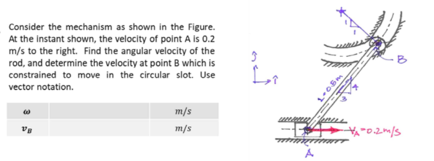 Consider the mechanism as shown in the Figure.
At the instant shown, the velocity of point A is 0.2
m/s to the right. Find the angular velocity of the
rod, and determine the velocity at point B which is
B
constrained to move in the circular slot. Use
vector notation.
т/s
VB
m/s
