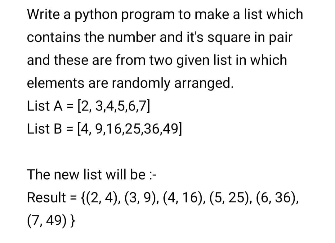 Write a python program to make a list which
contains the number and it's square in pair
and these are from two given list in which
elements are randomly arranged.
List A = [2, 3,4,5,6,7]
List B = [4, 9,16,25,36,49]
The new list will be :-
Result = {(2, 4), (3, 9), (4, 16), (5, 25), (6, 36),
(7, 49) }
