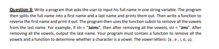 Question 3: Write a program that asks the user to input his full name in one string variable. The program
then splits the full name into a first name and a last name and prints them out. Then write a function to
reverse the first name and print it out. The program then uses the function substr to remove all the vowels
from the last name. For example, if str = "Jaims", then after removing all the vowels, str = "Jms". After
removing all the vowels, output the last name. Your program must contain a function to remove all the
vowels and a function to determine whether a character is a vowel. The vowel letters: (a, e, i, o, u).
