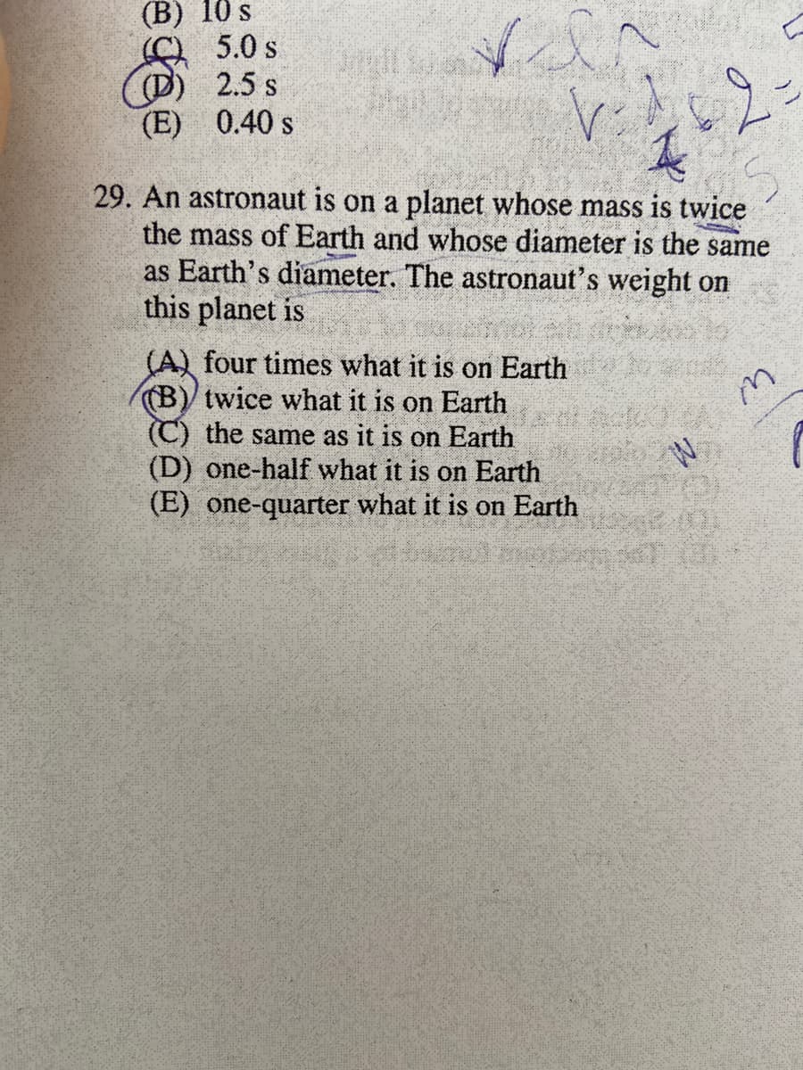 (B) 10 s
5.0 s
(D) 2.5 s
(E) 0.40 s
29. An astronaut is on a planet whose mass is twice
the mass of Earth and whose diameter is the same
as Earth's diameter. The astronaut's weight on
this planet is
(A) four times what it is on Earth
(B) twice what it is on Earth
(C) the same as it is on Earth
(D) one-half what it is on Earth
(E) one-quarter what it is on Earth
