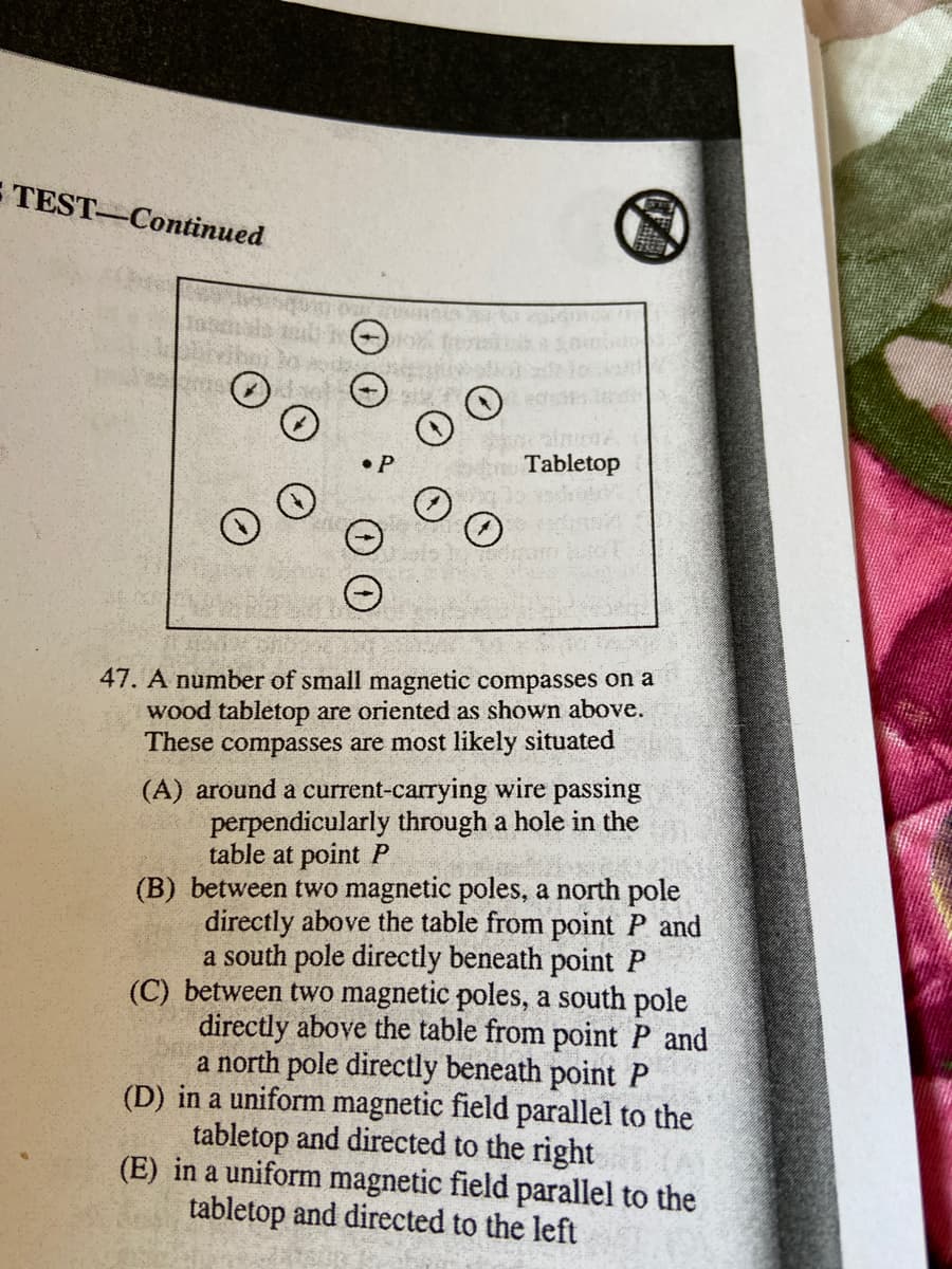 E TEST-Continued
Tabletop
47. A number of small magnetic compasses on a
wood tabletop are oriented as shown above.
These compasses are most likely situated
(A) around a current-carrying wire passing
perpendicularly through a hole in the
table at point P
(B) between two magnetic poles, a north pole
directly above the table from point
a south pole directly beneath point P
(C) between two magnetic poles, a south pole
directly above the table from point P and
a north pole directly beneath point P
(D) in a uniform magnetic field parallel to the
tabletop and directed to the right
(E) in a uniform magnetic field parallel to the
tabletop and directed to the left
and
