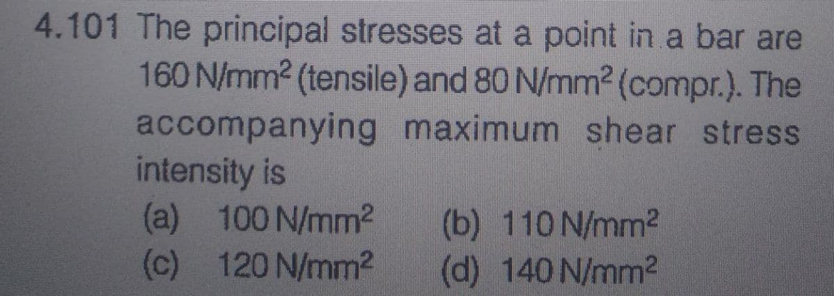 4.101 The principal stresses at a point in a bar are
160 N/mm² (tensile) and 80 N/mm² (compr.). The
accompanying maximum shear stress
intensity is
(a) 100 N/mm²
(c) 120 N/mm²
(b) 110 N/mm²
(d) 140 N/mm²