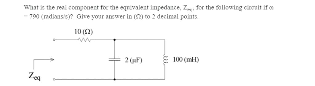 What is the real component for the equivalent impedance, Zeq, for the following circuit if
= 790 (radians/s)? Give your answer in (22) to 2 decimal points.
10 (92)
Zeq
2 (μF)
100 (MH)