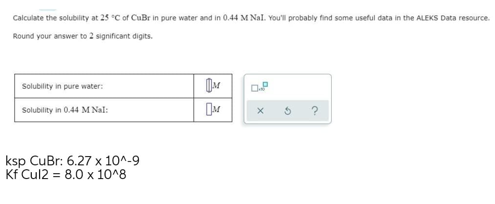 Calculate the solubility at 25 °C of CuBr in pure water and in 0.44 M Nal. You'll probably find some useful data in the ALEKS Data resource.
Round your answer to 2 significant digits.
Solubility in pure water:
Solubility in 0.44 M Nal:
ksp CuBr: 6.27 x 10^-9
Kf Cul2 = 8.0 x 10^8
