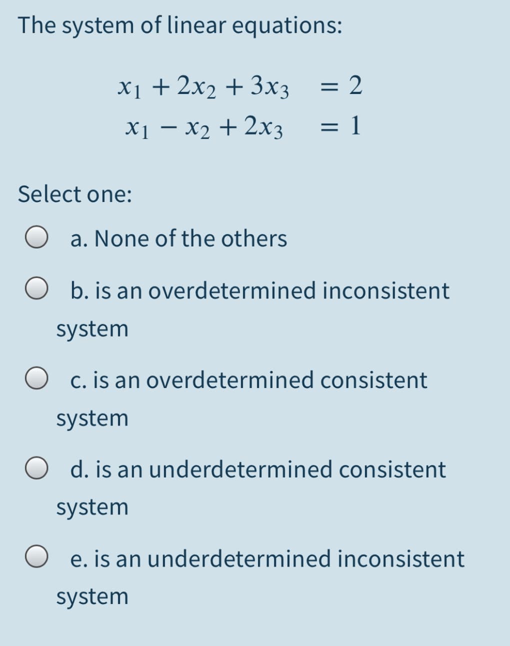 The system of linear equations:
X1 + 2x2 + 3x3
= 2.
X1 – x2 + 2x3
1
Select one:
a. None of the others
b. is an overdetermined inconsistent
system
O c. is an overdetermined consistent
system
d. is an underdetermined consistent
system
e. is an underdetermined inconsistent
system
