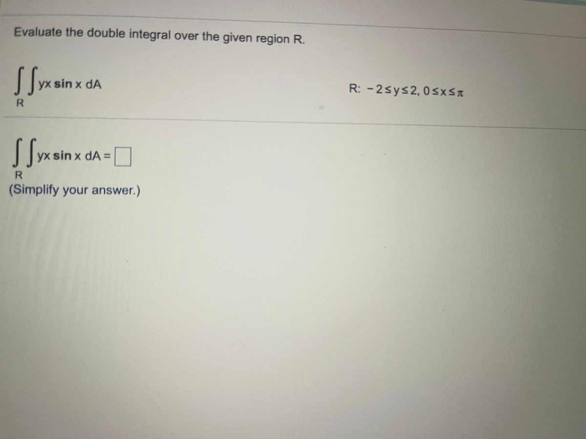 Evaluate the double integral over the given region R.
yx sin x dA
R: -2sys2, 0sxs
R.
yx sin x dA =
(Simplify your answer.)
