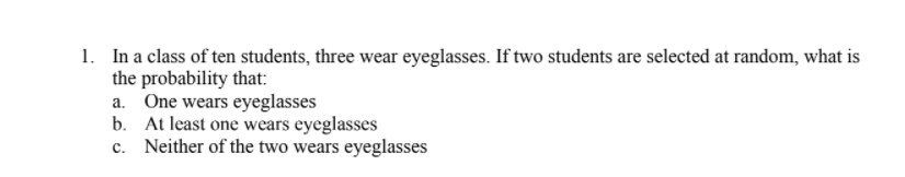 1. In a class of ten students, three wear eyeglasses. If two students are selected at random, what is
the probability that:
a. One wears eyeglasses
b. At least one wears eyeglasses
c. Neither of the two wears eyeglasses
