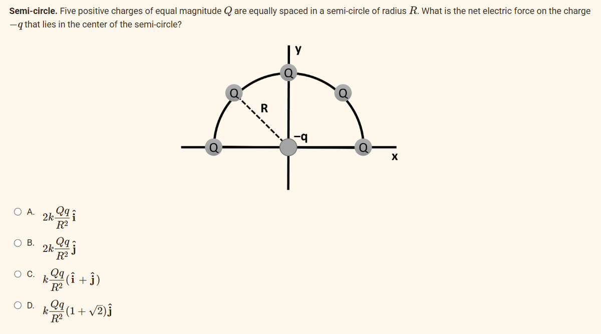 Semi-circle. Five positive charges of equal magnitude Q are equally spaced in a semi-circle of radius R. What is the net electric force on the charge
-q that lies in the center of the semi-circle?
O A.
O B.
D.
2k 29
R²
2k2qj
R²
k
k
R²
R2
(Î + ĵ)
(1 + √√2)ĵ
X