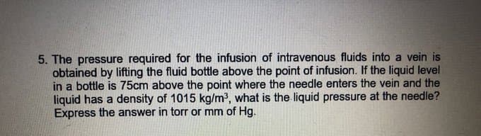5. The pressure required for the infusion of intravenous fluids into a vein is
obtained by lifting the fluid bottle above the point of infusion. If the liquid level
in a bottle is 75cm above the point where the needle enters the vein and the
liquid has a density of 1015 kg/m³, what is the liquid pressure at the needle?
Express the answer in torr or mm of Hg.