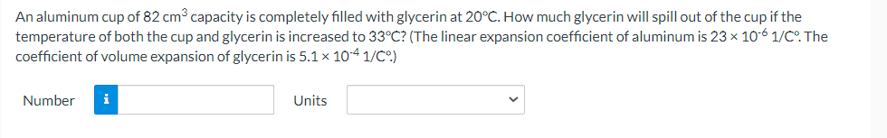 An aluminum cup of 82 cm3 capacity is completely filled with glycerin at 20°C. How much glycerin will spill out of the cup if the
temperature of both the cup and glycerin is increased to 33°C? (The linear expansion coefficient of aluminum is 23 x 10-6 1/C. The
coefficient of volume expansion of glycerin is 5.1 x 104 1/C°)
Number
i
Units
