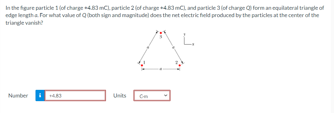 In the figure particle 1 (of charge +4.83 mC), particle 2 (of charge +4.83 mC), and particle 3 (of charge Q) form an equilateral triangle of
edge length a. For what value of Q (both sign and magnitude) does the net electric field produced by the particles at the center of the
triangle vanish?
Number
i
+4.83
Units
C-m
