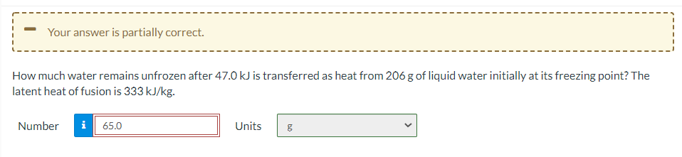 Your answer is partially correct.
How much water remains unfrozen after 47.0 kJ is transferred as heat from 206 g of liquid water initially at its freezing point? The
latent heat of fusion is 333 kJ/kg.
Number
i
65.0
Units
