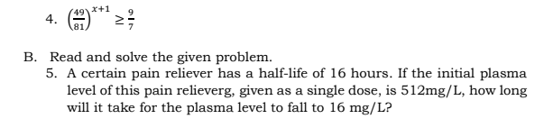 4. A** 2;
x+1
B. Read and solve the given problem.
5. A certain pain reliever has a half-life of 16 hours. If the initial plasma
level of this pain relieverg, given as a single dose, is 512mg/L, how long
will it take for the plasma level to fall to 16 mg/L?

