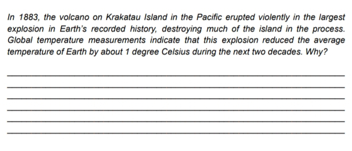 In 1883, the volcano on Krakatau Island in the Pacific erupted violently in the largest
explosion in Earth's recorded history, destroying much of the island in the process.
Global temperature measurements indicate that this explosion reduced the average
temperature of Earth by about 1 degree Celsius during the next two decades. Why?
