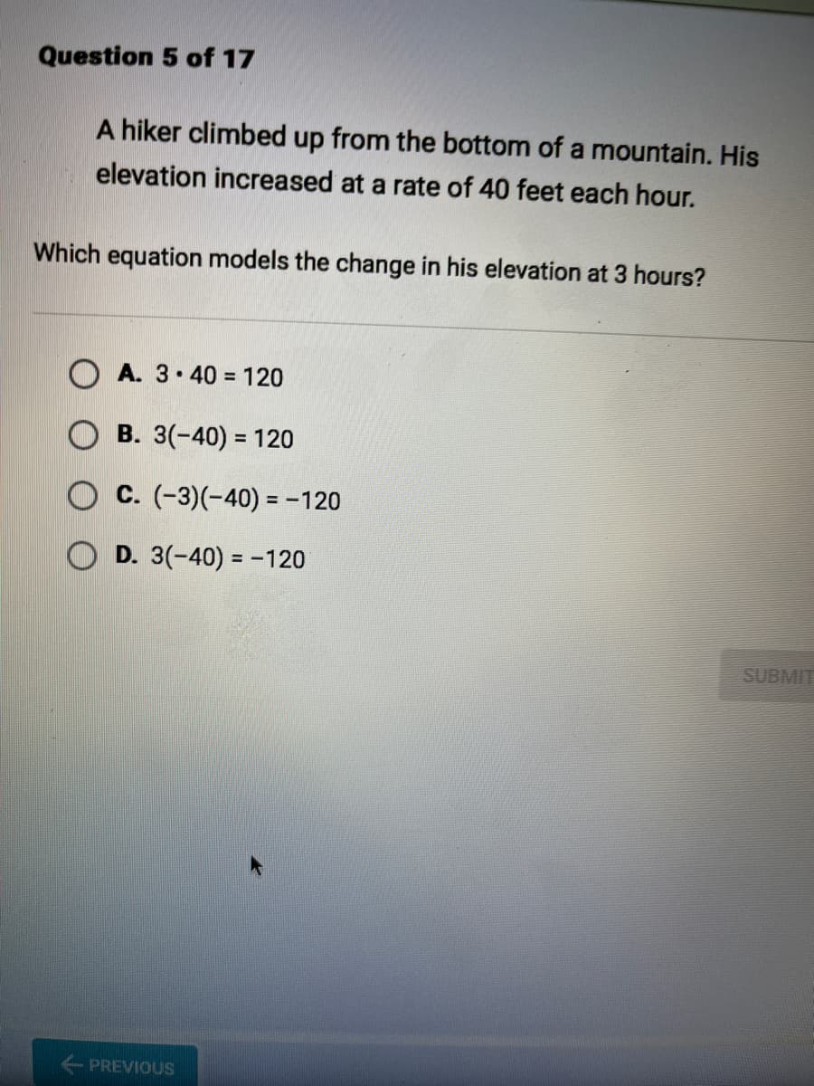 Question 5 of 17
A hiker climbed up from the bottom of a mountain. His
elevation increased at a rate of 40 feet each hour.
Which equation models the change in his elevation at 3 hours?
OA. 3.40 = 120
B. 3(-40) = 120
OC. (-3)(-40) = -120
OD. 3(-40) = -120
PREVIOUS
SUBMIT