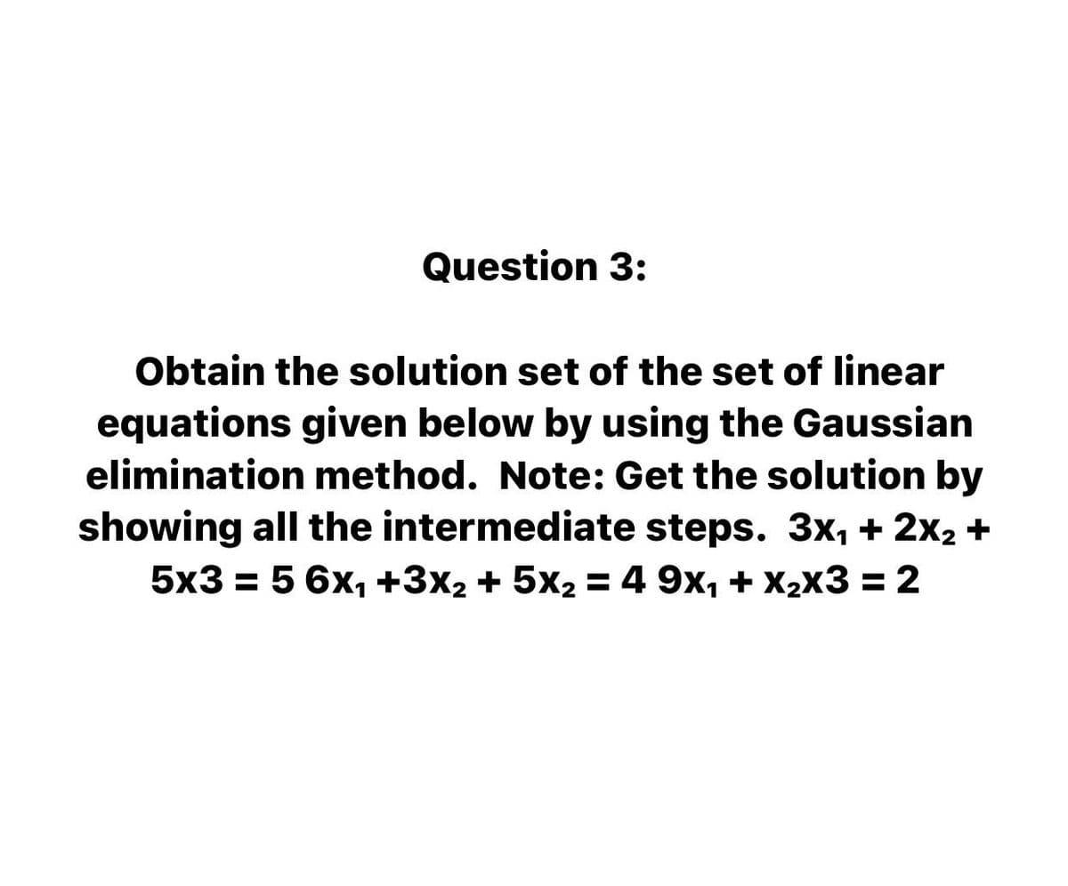 Question 3:
Obtain the solution set of the set of linear
equations given below by using the Gaussian
elimination method. Note: Get the solution by
showing all the intermediate steps. 3x, + 2x2 +
5x3 = 5 6x, +3x2 + 5x2 = 4 9x, + X2x3 = 2
