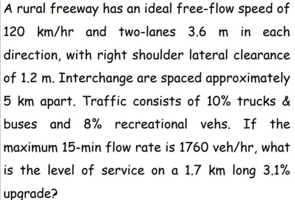 A rural freeway has an ideal free-flow speed of
120 km/hr and two-lanes 3.6 m in each
direction, with right shoulder lateral clearance
of 1.2 m. Interchange are spaced approximately
5 km apart. Traffic consists of 10% trucks &
buses and 8% recreational vehs. If the
maximum 15-min flow rate is 1760 veh/hr, what
is the level of service on a 1.7 km long 3.1%
upgrade?
