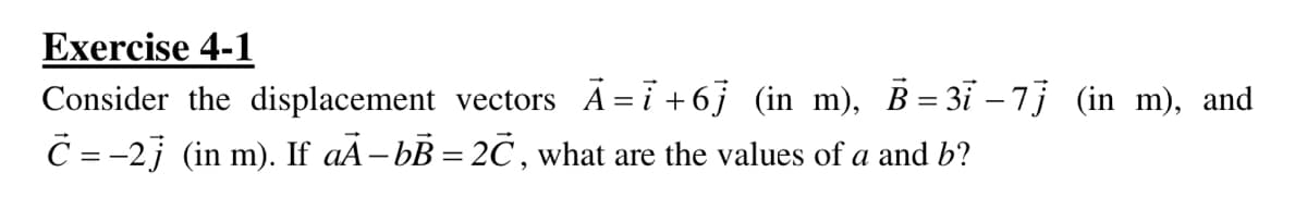 Exercise 4-1
Consider the displacement vectors A=i +6j (in m), B= 3ï – 7j (in m), and
C = -2j (in m). If aÃ–bB = 2C , what are the values of a and b?
