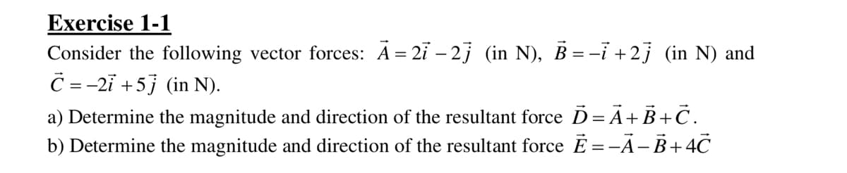 Exercise 1-1
Consider the following vector forces: A = 2i – 2j (in N), B = -i +2j (in N) and
C =-2i +5j (in N).
a) Determine the magnitude and direction of the resultant force D= A+B+C.
b) Determine the magnitude and direction of the resultant force E =-A-B+4C
