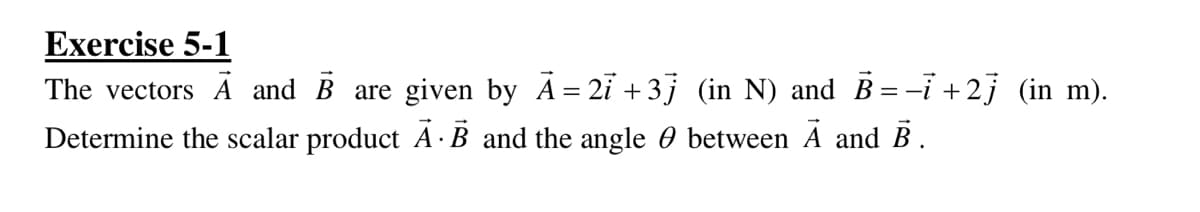 Exercise 5-1
The vectors Ā and B are given by A= 2i +3j (in N) and B = -i +2j (in m).
Determine the scalar product A · B and the angle 0 between A and B.
