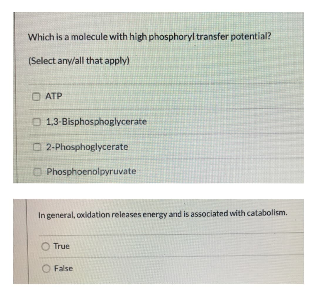 Which is a molecule with high phosphoryl transfer potential?
(Select any/all that apply)
O ATP
O 1,3-Bisphosphoglycerate
O 2-Phosphoglycerate
O Phosphoenolpyruvate
In general, oxidation releases energy and is associated with catabolism.
True
False
