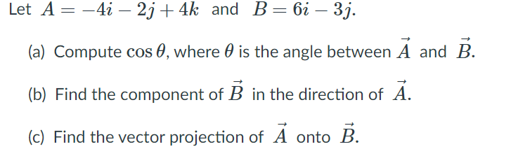 Let A = -4i – 2j + 4k and B=6i – 3j.
(a) Compute cos 0, where 0 is the angle between A and B.
(b) Find the component of B in the direction of A.
(c) Find the vector projection of A onto B.
