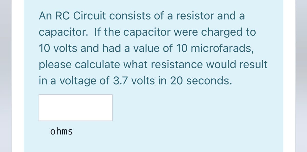 An RC Circuit consists of a resistor and a
capacitor. If the capacitor were charged to
10 volts and had a value of 10 microfarads,
please calculate what resistance would result
in a voltage of 3.7 volts in 20 seconds.
ohms
