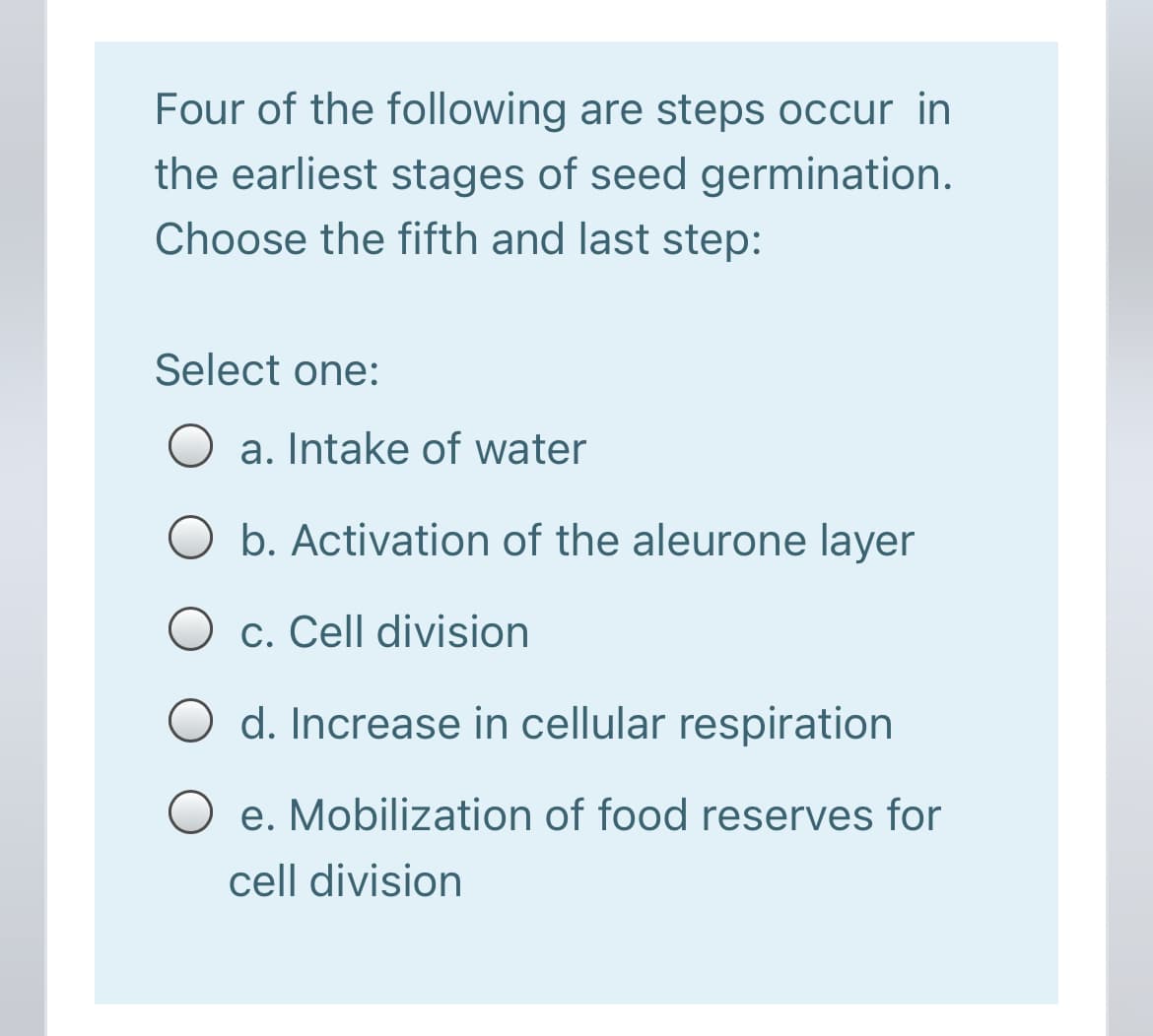 Four of the following are steps occur in
the earliest stages of seed germination.
Choose the fifth and last step:
Select one:
O a. Intake of water
b. Activation of the aleurone layer
O c. Cell division
d. Increase in cellular respiration
e. Mobilization of food reserves for
cell division
