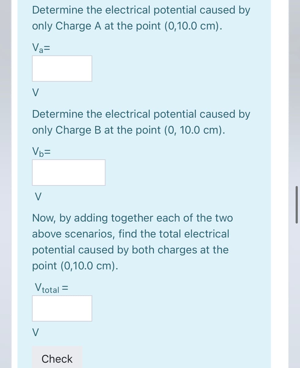Determine the electrical potential caused by
only Charge A at the point (0,10.0 cm).
V3=
V
Determine the electrical potential caused by
only Charge B at the point (0, 10.0 cm).
Vb=
V
Now, by adding together each of the two
above scenarios, find the total electrical
potential caused by both charges at the
point (0,10.0 cm).
Vtotal =
V
Check
