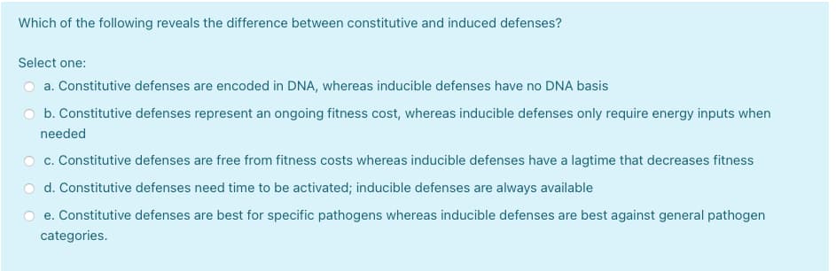 Which of the following reveals the difference between constitutive and induced defenses?
Select one:
a. Constitutive defenses are encoded in DNA, whereas inducible defenses have no DNA basis
b. Constitutive defenses represent an ongoing fitness cost, whereas inducible defenses only require energy inputs when
needed
c. Constitutive defenses are free from fitness costs whereas inducible defenses have a lagtime that decreases fitness
d. Constitutive defenses need time to be activated; inducible defenses are always available
e. Constitutive defenses are best for specific pathogens whereas inducible defenses are best against general pathogen
categories.
