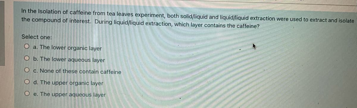 In the Isolation of caffeine from tea leaves experiment, both solid/liquid and liquid/liquid extraction were used to extract and isolate
the compound of interest. During liquid/liquid extraction, which layer contains the caffeine?
Select one:
O a. The lower organic layer
O b. The lower aqueous layer
O c. None of these contain caffeine
O d. The upper organic layer
O e. The upper aqueous layer
