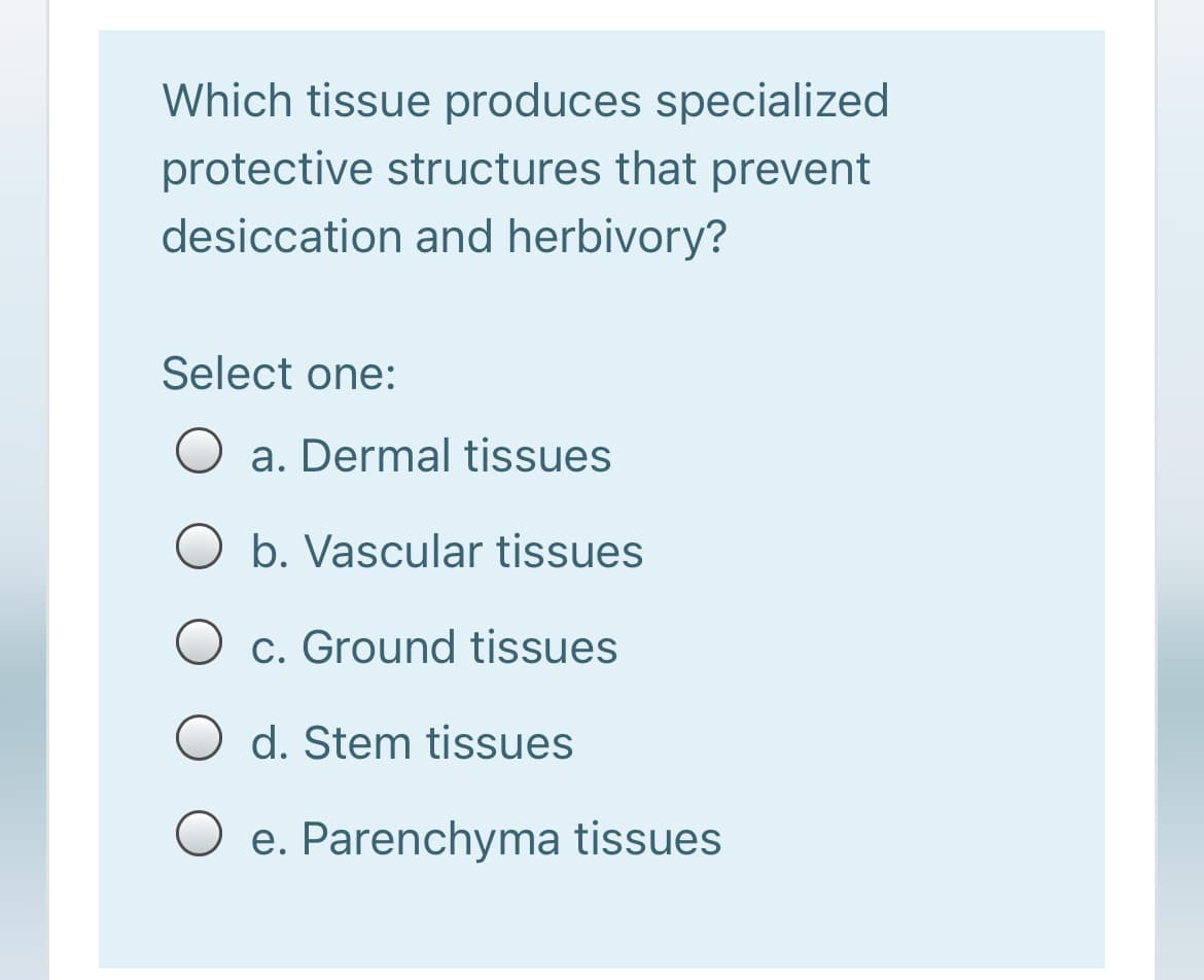 Which tissue produces specialized
protective structures that prevent
desiccation and herbivory?
Select one:
a. Dermal tissues
b. Vascular tissues
c. Ground tissues
O d. Stem tissues
O e. Parenchyma tissues

