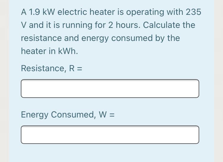 A 1.9 kW electric heater is operating with 235
V and it is running for 2 hours. Calculate the
resistance and energy consumed by the
heater in kWh.
Resistance, R =
Energy Consumed, W =
