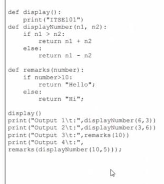 def display():
print ("ITSE101")
def displayNumber (nl, n2):
if nl > n2:
return nl + n2
else:
return nl -n2
def remarks (number):
if number>10:
return "Hello";
else:
return "Hi";
display ()
print ("Output 1\t:",displayNumber (6, 3))
print ("Output 2\t:", displayNumber (3, 6))
print ("Output 3\t:", remarks (10))
print ("Output 4\t:",
remarks (displayNumber (10,5))):
