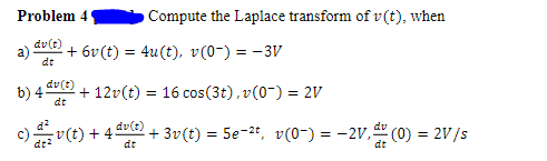 Problem 4
Compute the Laplace transform of v(t), when
dv(t)
a)
+ 6v (t) = 4u(t), v(0-) = - 3V
dt
dv(t)
b) 4
dt
+ 12v(t) = 16 cos(3t), v(0-) = 2V
dv(t)
v(t) + 4.
+ 3v(t) = 5e-2t, v(0-) = -2V," (0) = 2V/s
%3!
dt2
dt
dt
